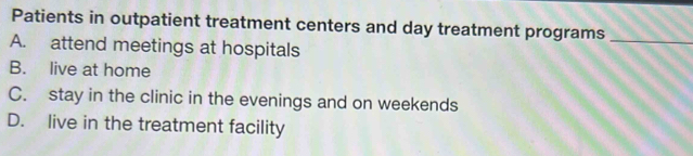 Patients in outpatient treatment centers and day treatment programs_
A. attend meetings at hospitals
B. live at home
C. stay in the clinic in the evenings and on weekends
D. live in the treatment facility