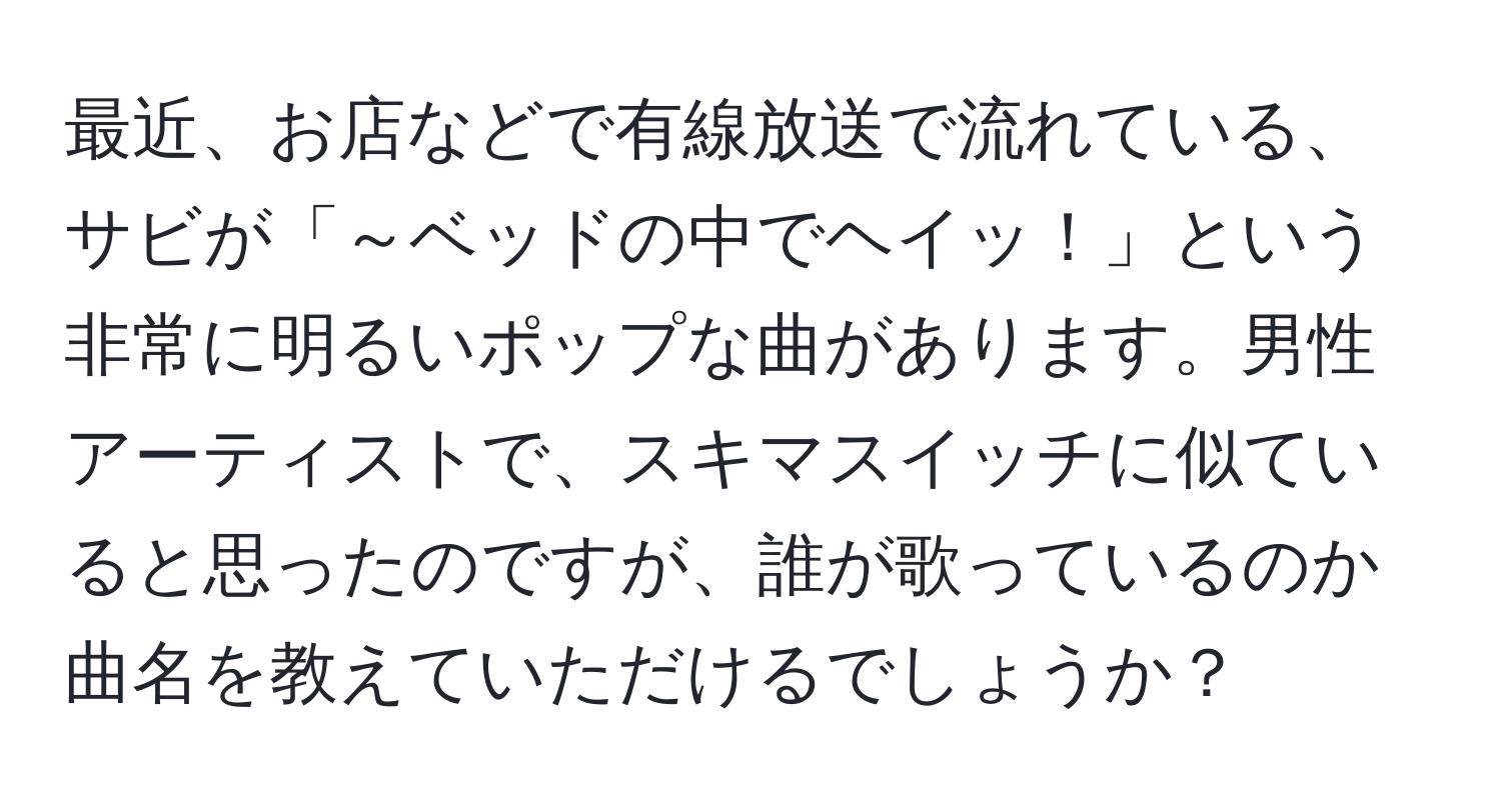 最近、お店などで有線放送で流れている、サビが「～ベッドの中でヘイッ！」という非常に明るいポップな曲があります。男性アーティストで、スキマスイッチに似ていると思ったのですが、誰が歌っているのか曲名を教えていただけるでしょうか？