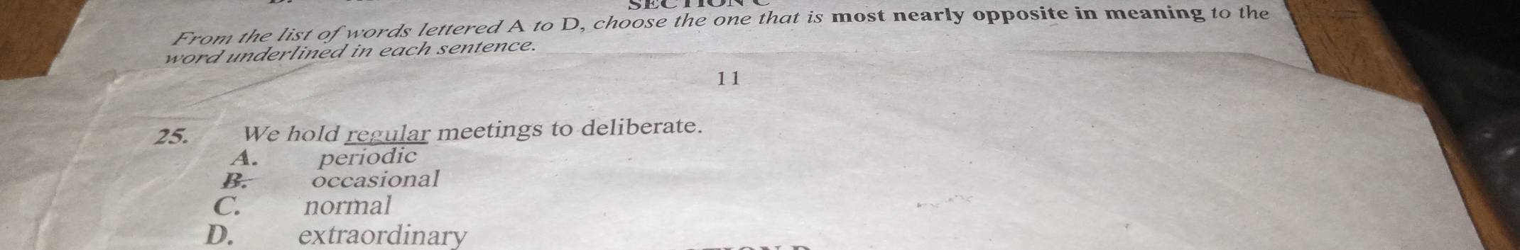 From the list of words lettered A to D, choose the one that is most nearly opposite in meaning to the
word underlined in each sentence.
11
25. We hold regular meetings to deliberate.
A. periodic
B. occasional
C. normal
D. extraordinary