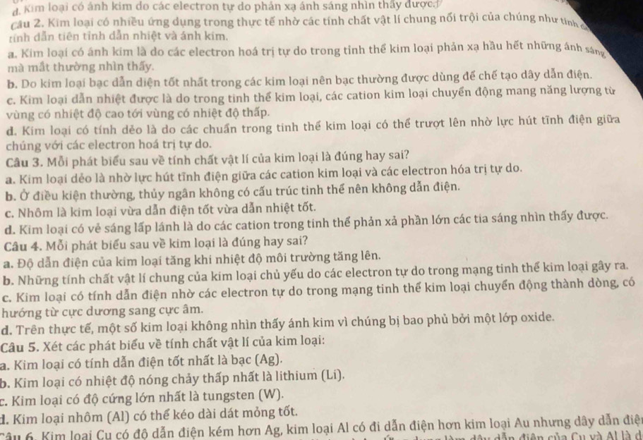 a Kim loại có ánh kim đo các electron tự do phản xạ ánh sáng nhìn thấy được
câu 2. Kim loại có nhiều ứng dụng trong thực tế nhờ các tính chất vật lí chung nối trội của chúng như tính c
tỉnh dẫn tiên tỉnh dẫn nhiệt và ánh kim.
a. Kim loại có ánh kim là do các electron hoá trị tự do trong tỉnh thể kim loại phản xạ hầu hết những ánh sáng
mà mắt thường nhìn thấy.
b. Do kim loại bạc dẫn diện tốt nhất trong các kim loại nên bạc thường được dùng đế chế tạo dây dẫn điện.
c. Kim loại dẫn nhiệt được là do trong tinh thể kim loại, các cation kim loại chuyển động mang năng lượng từ
vùng có nhiệt độ cao tới vùng có nhiệt độ thấp.
d. Kim loại có tính dẻo là do các chuẩn trong tinh thể kim loại có thể trượt lên nhờ lực hút tĩnh điện giữa
chúng với các electron hoá trị tự do.
Câu 3. Mỗi phát biểu sau về tính chất vật lí của kim loại là đúng hay sai?
a. Kim loại dẻo là nhờ lực hút tĩnh điện giữa các cation kim loại và các electron hóa trị tự do.
b. Ở điều kiện thường, thủy ngân không có cấu trúc tinh thể nên không dẫn điện.
c. Nhôm là kim loại vừa dẫn điện tốt vừa dẫn nhiệt tốt.
d. Kim loại có vẻ sáng lấp lánh là do các cation trong tinh thể phản xả phần lớn các tia sáng nhìn thấy được.
Câu 4. Mỗi phát biểu sau về kim loại là đúng hay sai?
a. Độ dẫn điện của kim loại tăng khi nhiệt độ môi trường tăng lên.
b. Những tính chất vật lí chung của kim loại chủ yếu do các electron tự do trong mạng tinh thế kim loại gây ra.
c. Kim loại có tính dẫn điện nhờ các electron tự do trong mạng tinh thể kim loại chuyển động thành dòng, có
hướng từ cực dương sang cực âm.
d. Trên thực tế, một số kim loại không nhìn thấy ánh kim vì chúng bị bao phủ bởi một lớp oxide.
Câu 5. Xét các phát biểu về tính chất vật lí của kim loại:
a. Kim loại có tính dẫn điện tốt nhất là bạc (Ag).
b. Kim loại có nhiệt độ nóng chảy thấp nhất là lithium (Li).
c. Kim loại có độ cứng lớn nhất là tungsten (W).
d. Kim loại nhôm (Al) có thể kéo dài dát mỏng tốt.
Câu 6: Kim loại Cu có độ dẫn điện kém hơn Ag, kim loại Al có đi dẫn điện hơn kim loại Au nhưng dây dẫn điệ
Ăn điện của Cu và Al là d