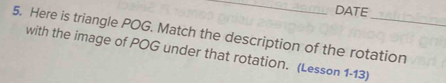 DATE 
5. Here is triangle POG. Match the description of the rotation 
with the image of POG under that rotation. (Lesson 1-13)