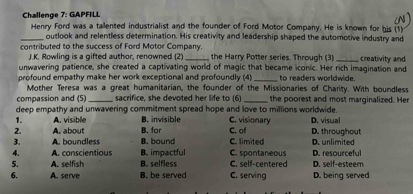 Challenge 7: GAPFILL
Henry Ford was a talented industrialist and the founder of Ford Motor Company. He is known for his (1)
_outlook and relentless determination. His creativity and leadership shaped the automotive industry and
contributed to the success of Ford Motor Company.
J.K. Rowling is a gifted author, renowned (2)_ the Harry Potter series. Through (3)_ creativity and
unwavering patience, she created a captivating world of magic that became iconic. Her rich imagination and
profound empathy make her work exceptional and profoundly (4) _to readers worldwide.
Mother Teresa was a great humanitarian, the founder of the Missionaries of Charity. With boundless
compassion and (5) _sacrifice, she devoted her life to (6) _the poorest and most marginalized. Her
deep empathy and unwavering commitment spread hope and love to millions worldwide.
1. A. visible B. invisible C. visionary D. visual
2. A. about B. for C. of D. throughout
3. A. boundless B. bound C. limited D. unlimited
4. A. conscientious B. impactful C. spontaneous D. resourceful
5. A. selfish B. selfless C. self-centered D. self-esteem
6. A. serve B. be served C. serving D. being served