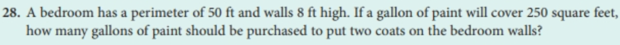 A bedroom has a perimeter of 50 ft and walls 8 ft high. If a gallon of paint will cover 250 square feet, 
how many gallons of paint should be purchased to put two coats on the bedroom walls?