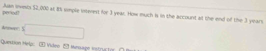 period? 
Juan invests $2,000 at 8% simple interest for 3 year. How much is in the account at the end of the 3 years
Answer: $□
Question Help: * Video Message instructor