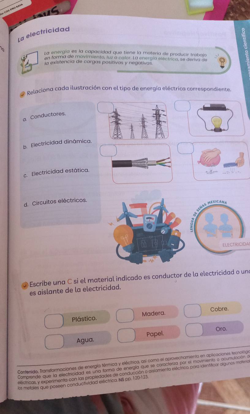 o: COS-PRO RAYA
La electricidad
La energía es la capacidad que tiene la materia de producir trabajo
en forma de movimiento, luz o calor. La energía eléctrica, se deriva de
a existencia de cargas positivas y negativas
* Relaciona cada ilustración con el tipo de energía eléctrica correspondiente.
a. Conductores.
b. Electricidad dinámica.
c. Electricidad estática.
d. Circuitos eléctricos.
ELECTRICIDA
Escribe una C si el material indicado es conductor de la electricidad o una
es aislante de la electricidad.
Cobre.
Plástico. Madera.
Oro.
Agua. Papel.
Contenido, Transformaciones de energía térmica y eléctrica, así como el aprovechamiento en aplicaciones tecnológia
Comprende que la electricidad es una forma de energía que se caracteriza por el movimiento o acumulación de
eléctricas, y experimenta con las propiedades de conducción o aislamiento eléctrico, para identificar algunos materia
los metales que poseen conductividad eléctrica. NS pp. 120-123.