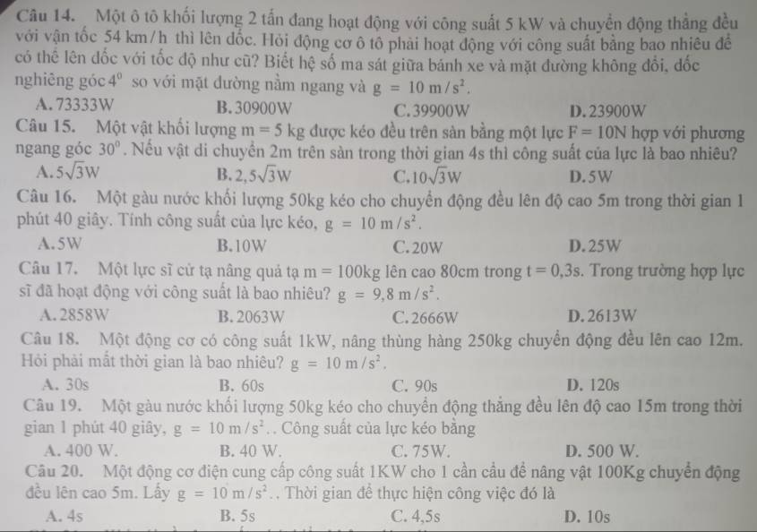 Một ô tô khối lượng 2 tấn đang hoạt động với công suất 5 kW và chuyển động thẳng đều
với vận tốc 54 km/h thì lên dốc. Hỏi động cơ ô tô phải hoạt động với công suất bằng bao nhiêu đềể
có thể lên đốc với tốc độ như cũ? Biết hệ số ma sát giữa bánh xe và mặt đường không đổi, đốc
nghiêng góc 4^0 so với mặt đường nằm ngang và g=10m/s^2.
A. 73333W B.30900W C. 39900W D. 23900W
Câu 15. Một vật khối lượng m=5kg được kéo đều trên sàn bằng một lực F=10N hợp với phương
ngang góc 30°. Nếu vật di chuyển 2m trên sàn trong thời gian 4s thì công suất của lực là bao nhiêu?
A. 5sqrt(3)W B. 2,5sqrt(3)W C. 10sqrt(3)W D. 5W
Câu 16. Một gàu nước khối lượng 50kg kéo cho chuyển động đều lên độ cao 5m trong thời gian 1
phút 40 giây. Tính công suất của lực kéo, g=10m/s^2.
A. 5 W B.10W C.20W D. 25W
Câu 17. Một lực sĩ cử tạ nâng quả tạ m=100kg lên cao 80cm trong t=0,3s.  Trong trường hợp lực
sĩ đã hoạt động với công suất là bao nhiêu? g=9,8m/s^2.
A. 2858W B. 2063W C. 2666W D. 2613W
Câu 18. Một động cơ có công suất 1kW, nâng thùng hàng 250kg chuyển động đều lên cao 12m.
Hỏi phải mắt thời gian là bao nhiêu? g=10m/s^2.
A. 30s B. 60s C. 90s D. 120s
Câu 19. Một gàu nước khối lượng 50kg kéo cho chuyển động thẳng đều lên độ cao 15m trong thời
gian 1 phút 40 giây, g=10m/s^2. . Công suất của lực kéo bằng
A. 400 W. B. 40 W. C. 75W. D. 500 W.
Câu 20. Một động cơ điện cung cấp công suất 1KW cho 1 cần cầu để nâng vật 100Kg chuyển động
đều lên cao 5m. Lấy g=10m/s^2. . Thời gian để thực hiện công việc đó là
A. 4s B. 5s C. 4,5s D. 10s