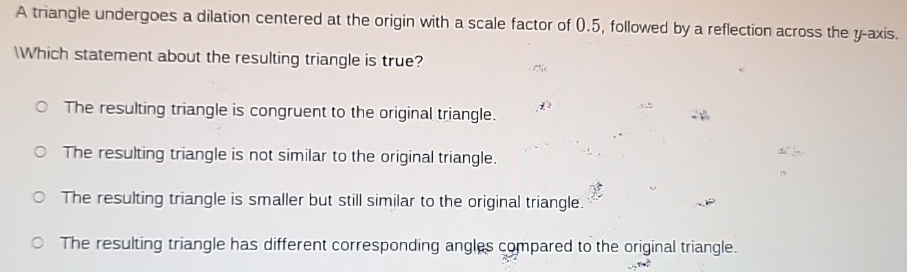 A triangle undergoes a dilation centered at the origin with a scale factor of (.5, followed by a reflection across the y-axis.
Which statement about the resulting triangle is true?
*
The resulting triangle is congruent to the original triangle.
The resulting triangle is not similar to the original triangle.
The resulting triangle is smaller but still similar to the original triangle.
The resulting triangle has different corresponding angles compared to the original triangle.