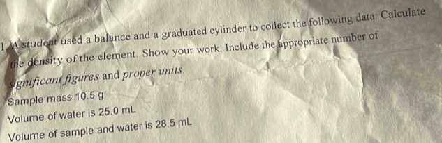 A student used a balance and a graduated cylinder to collect the following data: Calculate 
the density of the element. Show your work. Include the appropriate number of 
significant figures and proper units. 
Sample mass 10.5 g
Volume of water is 25.0 mL
Volume of sample and water is 28.5 mL