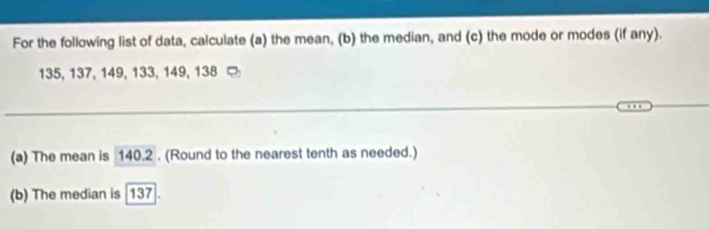 For the following list of data, calculate (a) the mean, (b) the median, and (c) the mode or modes (if any).
135, 137, 149, 133, 149, 138
(a) The mean is 140.2. (Round to the nearest tenth as needed.) 
(b) The median is 137.