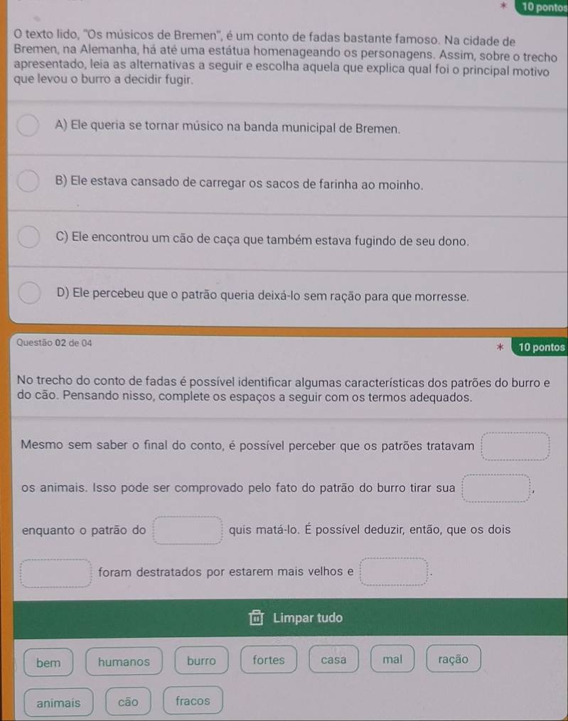 pontos
O texto lido, 'Os músicos de Bremen'', é um conto de fadas bastante famoso. Na cidade de
Bremen, na Alemanha, há até uma estátua homenageando os personagens. Assim, sobre o trecho
apresentado, leia as alternativas a seguir e escolha aquela que explica qual foi o principal motivo
que levou o burro a decidir fugir.
A) Ele queria se tornar músico na banda municipal de Bremen.
B) Ele estava cansado de carregar os sacos de farinha ao moinho.
C) Ele encontrou um cão de caça que também estava fugindo de seu dono.
D) Ele percebeu que o patrão queria deixá-lo sem ração para que morresse.
Questão 02 de 04
10 pontos
No trecho do conto de fadas é possível identificar algumas características dos patrões do burro e
do cão. Pensando nisso, complete os espaços a seguir com os termos adequados.
Mesmo sem saber o final do conto, é possível perceber que os patrões tratavam □ 
os animais. Isso pode ser comprovado pelo fato do patrão do burro tirar sua □ 
enquanto o patrão do □ quis matá-lo. É possível deduzir, então, que os dois
□ foram destratados por estarem mais velhos e □ =□°
Limpar tudo
bem humanos burro fortes casa mal ração
animais cāo fracos