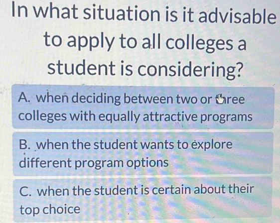 In what situation is it advisable
to apply to all colleges a
student is considering?
A. when deciding between two or three
colleges with equally attractive programs
B. when the student wants to explore
different program options
C. when the student is certain about their
top choice