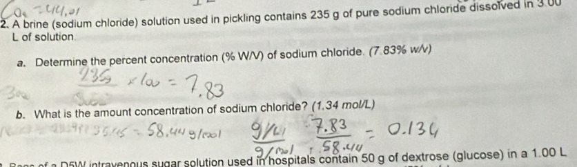 A brine (sodium chloride) solution used in pickling contains 235 g of pure sodium chloride dissolved in 3 00
L of solution 
a. Determine the percent concentration (% W/V) of sodium chloride. (7.83% w/v) 
b. What is the amount concentration of sodium chloride? (1.34 mol/L) 
D5W intravenous sugar solution used in hospitals contain 50 g of dextrose (glucose) in a 1.00 L