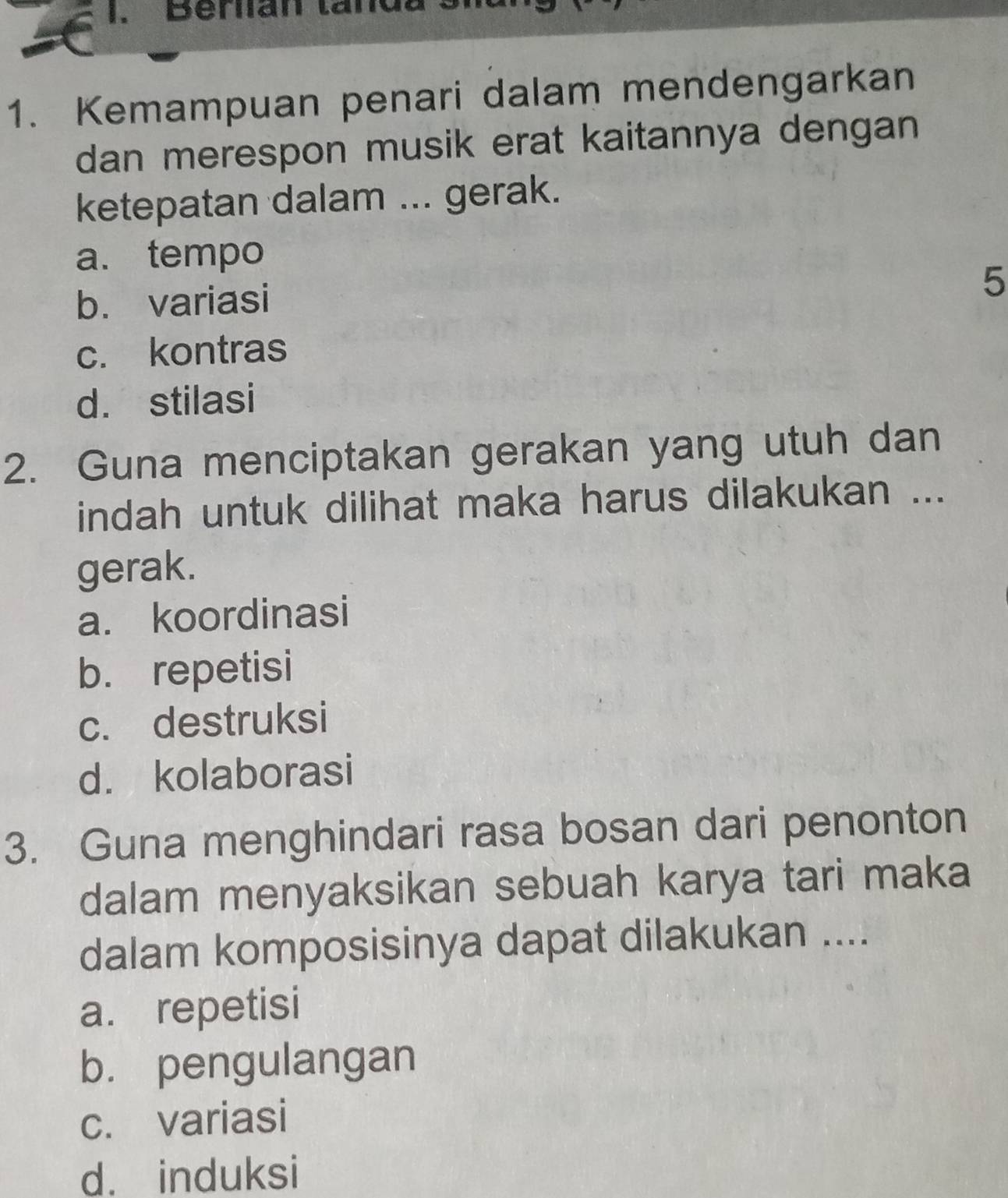 Berlian tand
1. Kemampuan penari dalam mendengarkan
dan merespon musik erat kaitannya dengan 
ketepatan dalam ... gerak.
a. tempo
b. variasi
5
c. kontras
d. stilasi
2. Guna menciptakan gerakan yang utuh dan
indah untuk dilihat maka harus dilakukan ...
gerak.
a. koordinasi
b. repetisi
c. destruksi
d. kolaborasi
3. Guna menghindari rasa bosan dari penonton
dalam menyaksikan sebuah karya tari maka
dalam komposisinya dapat dilakukan ....
a. repetisi
b. pengulangan
c. variasi
d. induksi