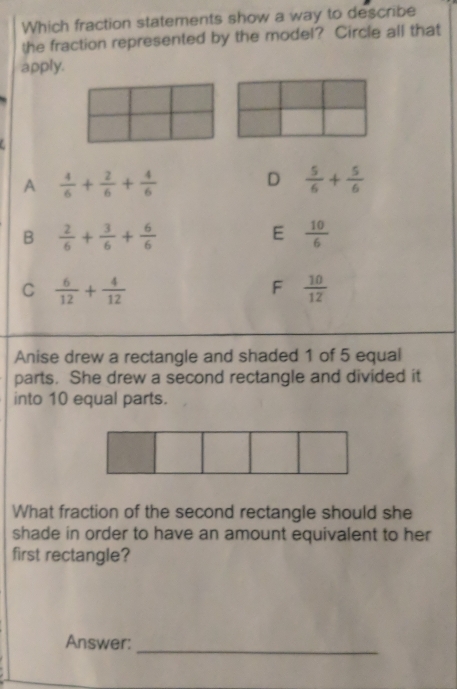 Which fraction statements show a way to describe
the fraction represented by the model? Circle all that
apply.
A  4/6 + 2/6 + 4/6 
D  5/6 + 5/6 
B  2/6 + 3/6 + 6/6 
E  10/6 
C  6/12 + 4/12 
F  10/12 
Anise drew a rectangle and shaded 1 of 5 equal
parts. She drew a second rectangle and divided it
into 10 equal parts.
What fraction of the second rectangle should she
shade in order to have an amount equivalent to her
first rectangle?
Answer:
_