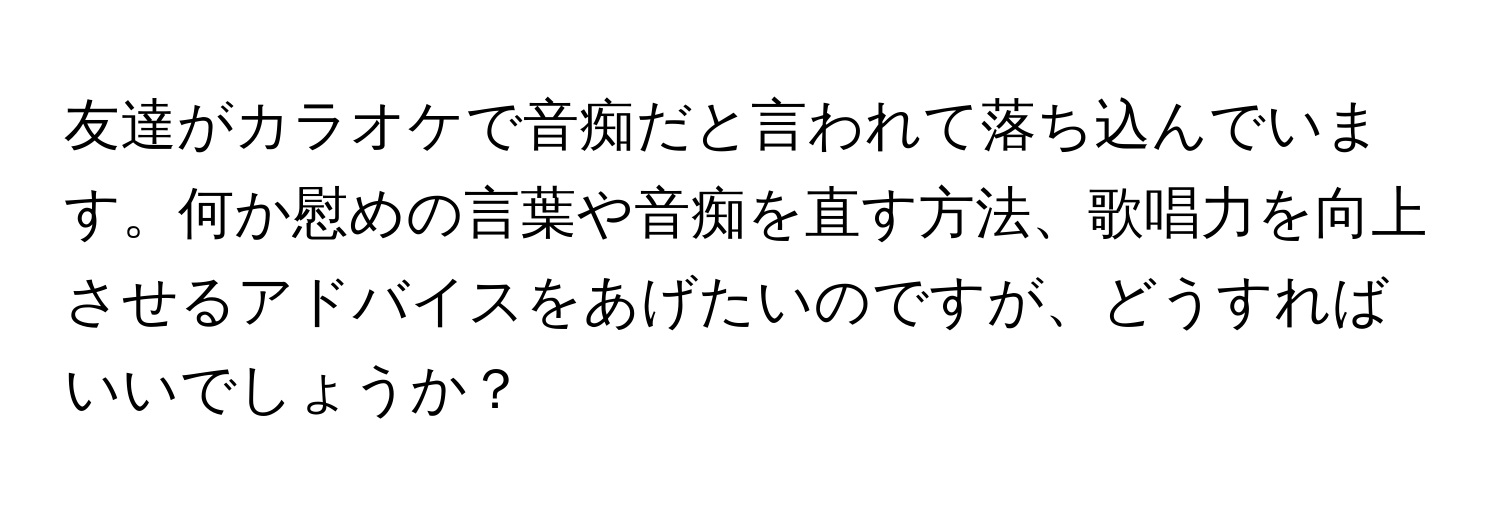 友達がカラオケで音痴だと言われて落ち込んでいます。何か慰めの言葉や音痴を直す方法、歌唱力を向上させるアドバイスをあげたいのですが、どうすればいいでしょうか？