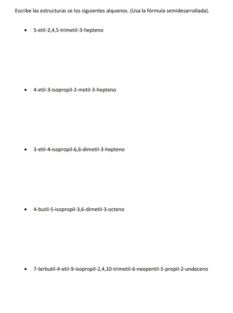 Escribe las estructuras se los siguientes alquenos. (Usa la fórmula semidesarrollada). 
5-etil -2, 4, 5 -trimetil -3 -hepteno 
4-etil -3 -isopropil -2 -metil -3 -hepteno
3 -etil -4 -isopropil -6, 6 -dimetil -3 -hepteno 
4-butil -5 -isopropil -3, 6 -dimetil -3 -octeno 
7-terbutil -4 -etil -9 -isopropil -2, 4, 10 -trimetil- 6 -neopentil -5 -propil -2 -undeceno