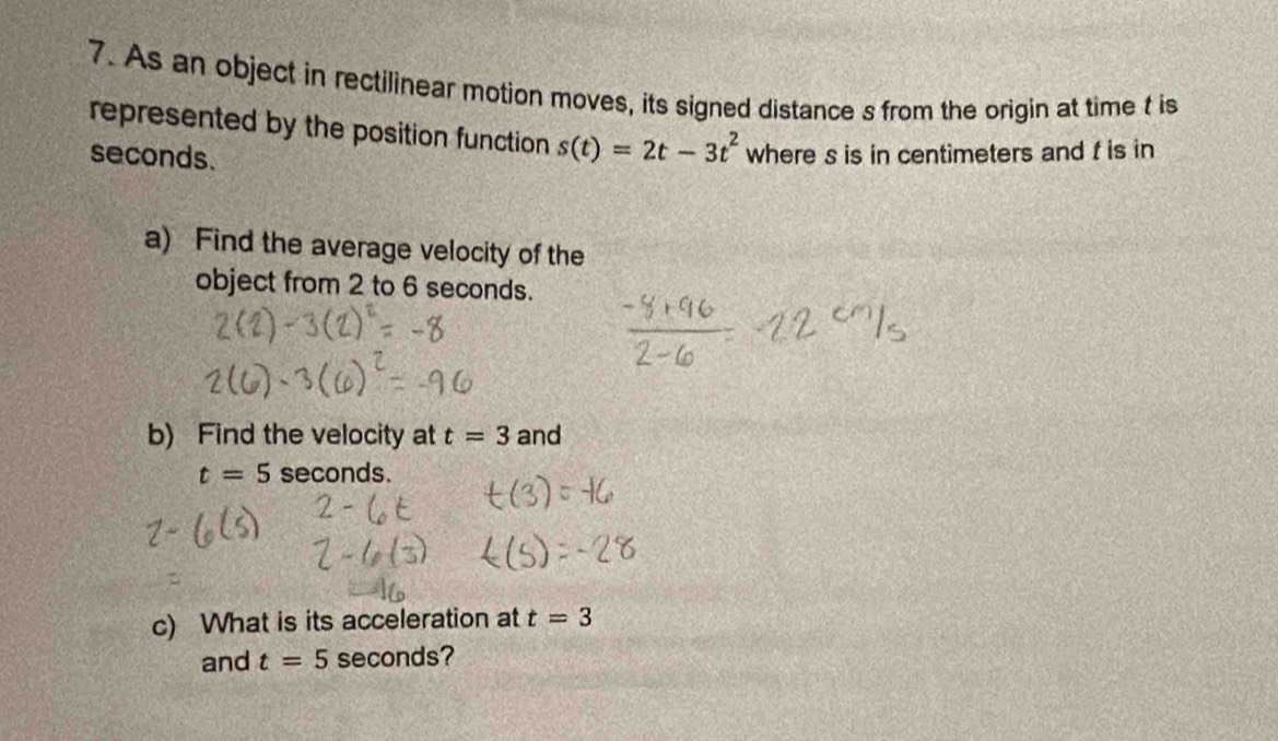 As an object in rectilinear motion moves, its signed distance s from the origin at time t is 
represented by the position function s(t)=2t-3t^2
seconds. where s is in centimeters and f is in 
a) Find the average velocity of the 
object from 2 to 6 seconds. 
b) Find the velocity at t=3 and
t=5 seconds. 
c) What is its acceleration at t=3
and t=5 seconds?