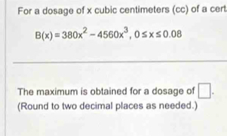 For a dosage of x cubic centimeters (cc) of a cert
B(x)=380x^2-4560x^3, 0≤ x≤ 0.08
The maximum is obtained for a dosage of □. 
(Round to two decimal places as needed.)