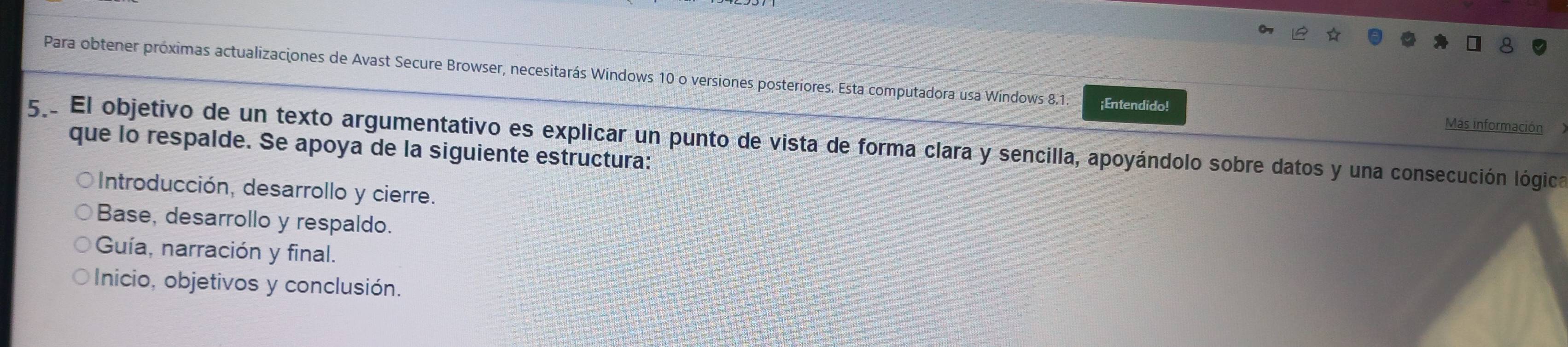 Para obtener próximas actualizaciones de Avast Secure Browser, necesitarás Windows 10 o versiones posteriores. Esta computadora usa Windows 8.1. ¡Entendido!
Más información
52 El objetivo de un texto argumentativo es explicar un punto de vista de forma clara y sencilla, apoyándolo sobre datos y una consecución lógica
que lo respalde. Se apoya de la siguiente estructura:
Introducción, desarrollo y cierre.
Base, desarrollo y respaldo.
Guía, narración y final.
Inicio, objetivos y conclusión.