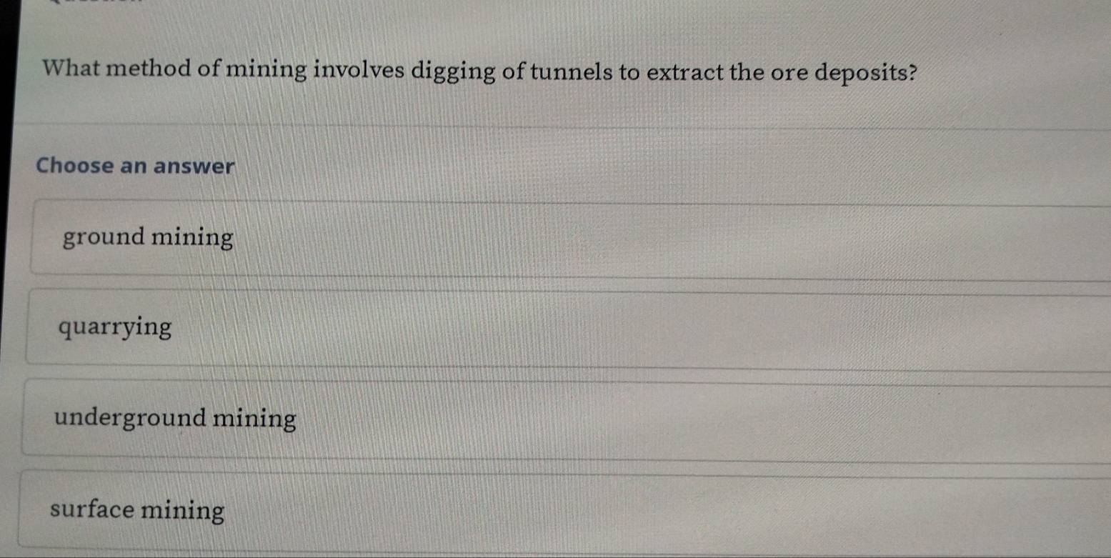 What method of mining involves digging of tunnels to extract the ore deposits?
Choose an answer
ground mining
quarrying
underground mining
surface mining