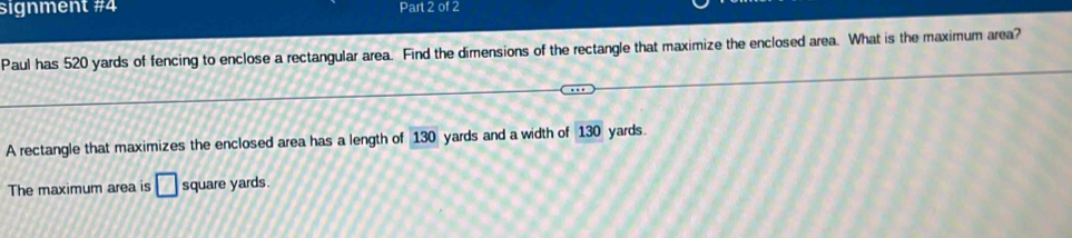 signment #4 Part 2 of 2 
Paul has 520 yards of fencing to enclose a rectangular area. Find the dimensions of the rectangle that maximize the enclosed area. What is the maximum area? 
A rectangle that maximizes the enclosed area has a length of 130 yards and a width of 130 yards. 
The maximum area is □ square yards.