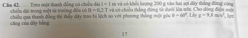 Treo một thanh đồng có chiều dài l=1m và có khối lượng 200 g vào hai sợi dây thăng đứng cũng 
chiều dài trong một từ trường đều có B=0,2T và có chiều thắng đứng từ dưới lên trên. Cho đòng điện một 
chiều qua thanh đồng thì thấy dây treo bị lệch so với phương thăng một góc θ =60°. . Lấy g=9,8m/s^2 lực 
căng của dây bằng 
17