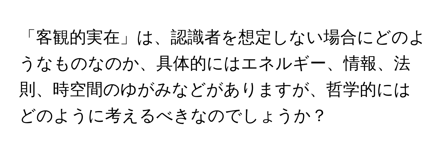 「客観的実在」は、認識者を想定しない場合にどのようなものなのか、具体的にはエネルギー、情報、法則、時空間のゆがみなどがありますが、哲学的にはどのように考えるべきなのでしょうか？