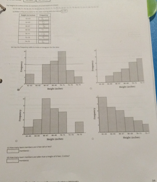 The heights (in inches) of the 32 members of a track tram are shown.
63.67.68.71.70.6B.68.23.68.24)66.62,23,71.71.72,55.70.68.67.71.71.70.66.63.70.00 67.58.70.60.72
(8) Make a frequency sable for the data starting with the interval 62-63
(b) Lise the frequency table to make a histogram for the dala
(c) How many team members are 6 feet tall or less?
member(s)
(d) How many team members are taller than a height of 6 feet, 2 inches?
member(s)
3/6
