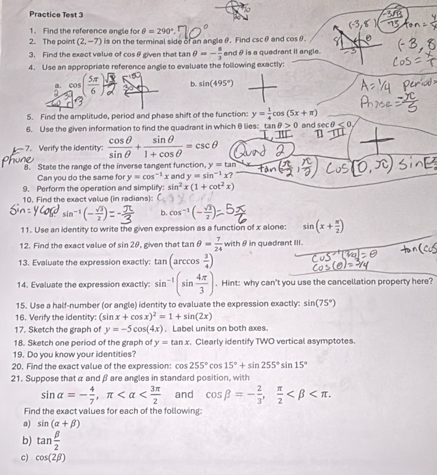 Practice Test 3
1. Find the reference angle for θ =290°.
2. The point (2,-7) is on the terminal side of an angle θ. Find csc θ and cos θ .
3. Find the exact value of cos θ given that tan θ =- 8/3  and θ is a quadrant II angle.
4. Use an appropriate reference angle to evaluate the following exactly:
a
b. sin (495°)
5. Find the amplitude, period and phase shift of the function: y= 1/4 cos (5x+π )
6. Use the given information to find the quadrant in which θ lies: tan θ >0 and sec θ ≤ 0
7. Verify the identity:  cos θ /sin θ  + sin θ /1+cos θ  =csc θ
8. State the range of the inverse tangent function, y=tan
Can you do the same for y=cos^(-1)x and y=sin^(-1)x
9. Perform the operation and simplify: sin^2x(1+cot^2x)
10. Find the exact value (in radians):
sin^(-1)(- sqrt(3)/2 )
b. cos^(-1)(- sqrt(3)/2 )
11. Use an identity to write the given expression as a function of x alone: sin (x+ π /2 )
12. Find the exact value of sin 2θ , given that tan θ = 7/24  w ith θ in quadrant III.
13. Evaluate the expression exactly: tan (arccos  3/4 )
14. Evaluate the expression exactly: sin^(-1)(sin  4π /3 ). Hint: why can’t you use the cancellation property here?
15. Use a half-number (or angle) identity to evaluate the expression exactly: sin (75°)
16. Verify the identity: (sin x+cos x)^2=1+sin (2x)
17. Sketch the graph of y=-5cos (4x). Label units on both axes.
18. Sketch one period of the graph of y=tan x. Clearly identify TWO vertical asymptotes.
19. Do you know your identities?
20. Find the exact value of the expression: cos 255°cos 15°+sin 255°sin 15°
21. Suppose that α and β are angles in standard position, with
sin alpha =- 4/7 ,π and cos beta =- 2/3 , π /2 
Find the exact values for each of the following:
a) sin (alpha +beta )
b) tan  beta /2 
c) cos (2beta )