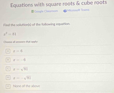 Equations with square roots & cube roots
Google Classroom * Microsoft Teams
Find the solution(s) of the following equation.
x^2=81
Choose all answers that apply:
A x=6
B x=-6
C x=sqrt(81)
D x=-sqrt(81)
ε None of the above