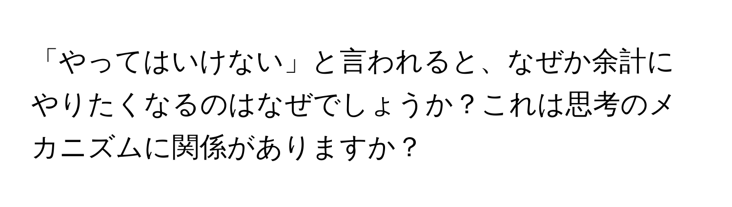 「やってはいけない」と言われると、なぜか余計にやりたくなるのはなぜでしょうか？これは思考のメカニズムに関係がありますか？