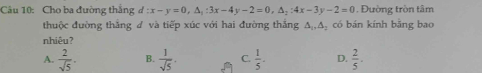 Cho ba đường thắng d:x-y=0, △ _1:3x-4y-2=0, △ _2:4x-3y-2=0. Đường tròn tâm
thuộc đường thắng đ và tiếp xúc với hai đường thăng △ _1, △ _2 có bán kính bằng bao
nhiêu?
A.  2/sqrt(5) .  1/sqrt(5) .  1/5 -  2/5 . 
B.
C.
D.