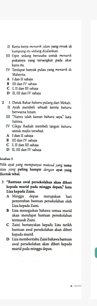 II Kerja-kerja menarik jalan yang rosak di
kampung itu sedang dijalankan
III Opie sedang berusaha untuk menarik
pukatnya yang tersangkut pada akar
kayu itu.
IV Terdapat banyak pulau yang menarik di
Malaysia.
A I dan II sahaja
B III dan IV sahaja
C I, II dan III sahaja
D II, III dan IV sahaja
2 1 Datuk Bahar baharu pulang dari Mekah.
II Ayah membeli sebuah kereta baharu
berwarna hitam.
III “Najwa ialah kawan baharu saya,” kata
Salima.
IV Cikgu Radiah membeli langsir baharu
untuk majlis tersebut.
A I dan II sahaja
B III dan IV sahaja
C I, II dan III sahaja
D II, III dan IV sahaja
Soalan 3
Pilih ayat yang mempunyai maksud yang sama
atau yang paling hampir dengan ayat yang 
dicetak tebal.
3 “Bantuan awal persekolahan akan diberi
kepada murid pada minggu depan,” kata
Liza kepada Zaini.
A Minggu depan merupakan hari
penyerahan bantuan persekolahan oleh
Liza kepada Zaini.
B Liza menegaskan bahawa semua murid
akan mendapat bantuan persekolahan
termasuk Zaini.
C Zaini bertanyakan kepada Liza tarikh
bantuan awal persekolahan akan diberi
kepada murid.
D Liza memberitahu Zaini bahawa bantuan
awal persekolahan akan diberi kepada
murid pada minggu depan.