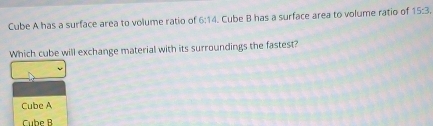 Cube A has a surface area to volume ratio of 6:14. Cube B has a surface area to volume ratio of 15:3. 
Which cube will exchange material with its surroundings the fastest?
Cube A
Cube B