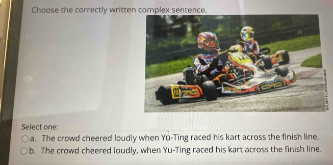 Choose the correctly written complex sentence.
=
Select one:
a. The crowd cheered loudly when Yu-Ting raced his kart across the finish line.
b. The crowd cheered loudly, when Yu-Ting raced his kart across the finish line.