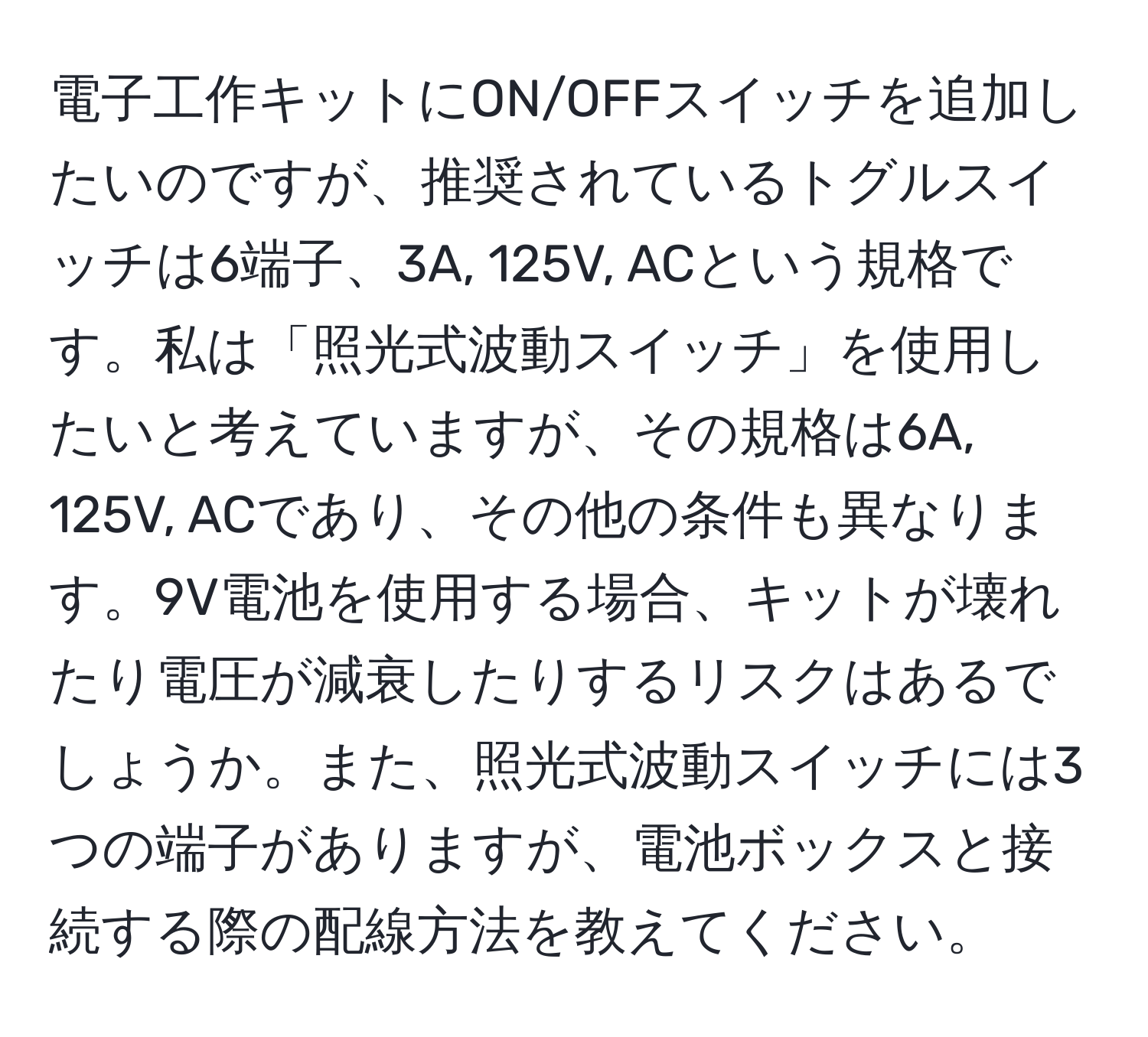 電子工作キットにON/OFFスイッチを追加したいのですが、推奨されているトグルスイッチは6端子、3A, 125V, ACという規格です。私は「照光式波動スイッチ」を使用したいと考えていますが、その規格は6A, 125V, ACであり、その他の条件も異なります。9V電池を使用する場合、キットが壊れたり電圧が減衰したりするリスクはあるでしょうか。また、照光式波動スイッチには3つの端子がありますが、電池ボックスと接続する際の配線方法を教えてください。