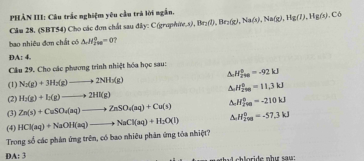 PHẢN III: Câu trắc nghiệm yêu cầu trả lời ngắn. 
Câu 28. (SBT54) Cho các đơn chất sau đây: C(graphite,s), Br_2(l), Br_2(g), Na(s), Na(g), Hg(l), Hg(s). Có 
bao nhiêu đơn chất có △ _rH_(298)^0=0 ? 
ĐA: 4. 
Câu 29. Cho các phương trình nhiệt hóa học sau:
△ _rH_(298)^0=-92kJ
(1) N_2(g)+3H_2(g)to 2NH_3(g)
△ _rH_(298)^0=11,3kJ
(2) H_2(g)+I_2(g)to 2HI(g)
(3) Zn(s)+CuSO_4(aq)to ZnSO_4(aq)+Cu(s)
△ _rH_(298)^0=-210kJ
(4) HCl(aq)+NaOH(aq)to NaCl(aq)+H_2O(l)
△ _rH_(298)^0=-57,3kJ
Trong số các phản ứng trên, có bao nhiêu phản ứng tỏa nhiệt? 
ĐA: 3 
h l ch loride như sau: