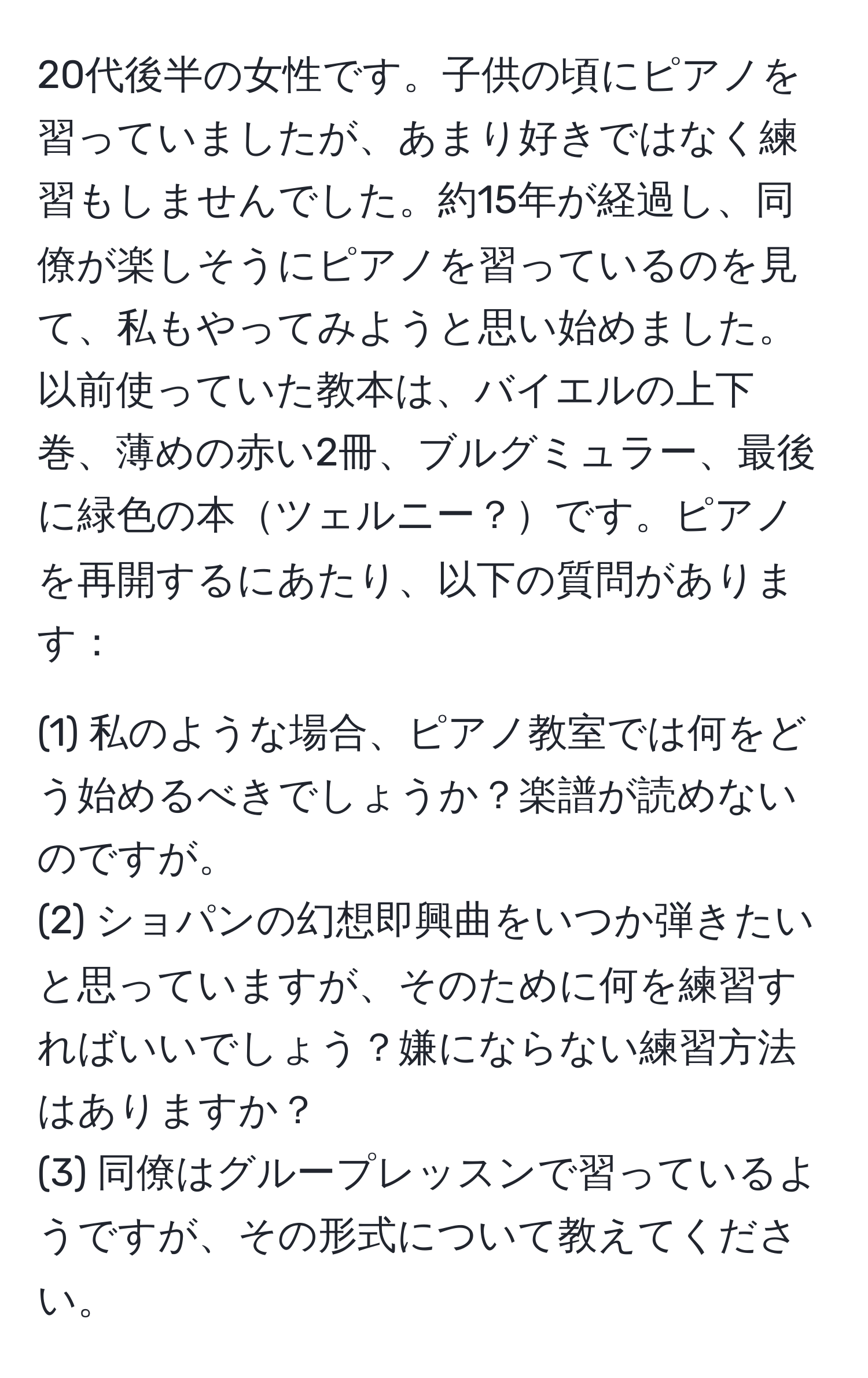 20代後半の女性です。子供の頃にピアノを習っていましたが、あまり好きではなく練習もしませんでした。約15年が経過し、同僚が楽しそうにピアノを習っているのを見て、私もやってみようと思い始めました。以前使っていた教本は、バイエルの上下巻、薄めの赤い2冊、ブルグミュラー、最後に緑色の本ツェルニー？です。ピアノを再開するにあたり、以下の質問があります：

(1) 私のような場合、ピアノ教室では何をどう始めるべきでしょうか？楽譜が読めないのですが。
(2) ショパンの幻想即興曲をいつか弾きたいと思っていますが、そのために何を練習すればいいでしょう？嫌にならない練習方法はありますか？
(3) 同僚はグループレッスンで習っているようですが、その形式について教えてください。