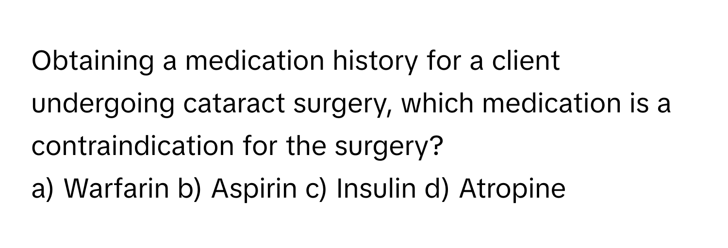 Obtaining a medication history for a client undergoing cataract surgery, which medication is a contraindication for the surgery?

a) Warfarin b) Aspirin c) Insulin d) Atropine