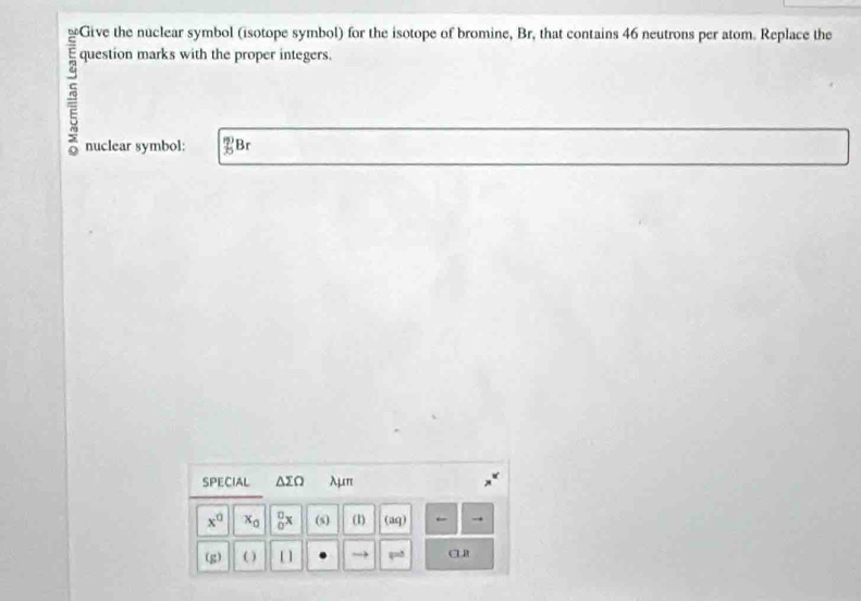 question marks with the proper integers. 
nuclear symbol: _(35)^(15)B r 
SPECIAL △ sumlimits Q λμπ
x^0 x_0 _0^(□)x (s) (1) (aq) ← 
(g) ( ) [ ] →3 a