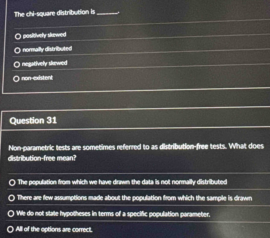 The chi-square distribution is _.
positively skewed
normally distributed
negatively skewed
non-existent
Question 31
Non-parametric tests are sometimes referred to as distribution-free tests. What does
distribution-free mean?
The population from which we have drawn the data is not normally distributed
There are few assumptions made about the population from which the sample is drawn
We do not state hypotheses in terms of a specific population parameter.
All of the options are correct.