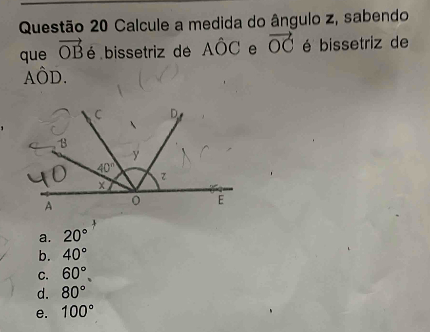 Calcule a medida do ângulo z, sabendo
que vector OB é bissetriz de Ahat OC e vector OC é bissetriz de
Ahat OD.
a. 20°
b. 40°
C. 60°
d. 80°
e. 100°