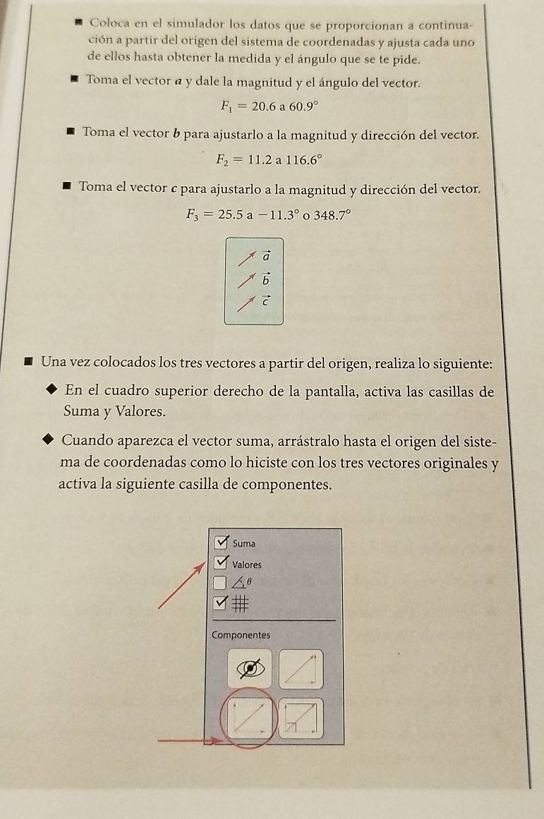 Coloca en el simulador los datos que se proporcionan a continua- 
ción a partir del origen del sistema de coordenadas y ajusta cada uno 
de ellos hasta obtener la medida y el ángulo que se te pide. 
Toma el vector a y dale la magnitud y el ángulo del vector.
F_1=20.6 a 60.9°
Toma el vector b para ajustarlo a la magnitud y dirección del vector.
F_2=11.2 a 116.6°
Toma el vector c para ajustarlo a la magnitud y dirección del vector.
F_3=25.5a-11.3° o 348.7°
b 
C 
Una vez colocados los tres vectores a partir del origen, realiza lo siguiente: 
En el cuadro superior derecho de la pantalla, activa las casillas de 
Suma y Valores. 
Cuando aparezca el vector suma, arrástralo hasta el origen del siste- 
ma de coordenadas como lo hiciste con los tres vectores originales y 
activa la siguiente casilla de componentes.