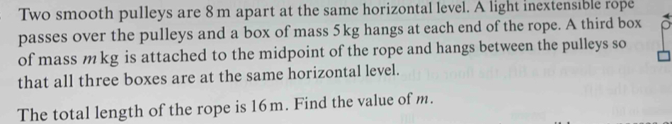 Two smooth pulleys are 8 m apart at the same horizontal level. A light inextensible rope 
passes over the pulleys and a box of mass 5kg hangs at each end of the rope. A third box 
of mass m kg is attached to the midpoint of the rope and hangs between the pulleys so 
that all three boxes are at the same horizontal level. 
The total length of the rope is 16m. Find the value of m.