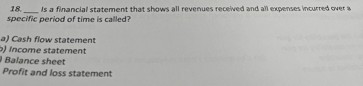 Is a financial statement that shows all revenues received and all expenses incurred over a
specific period of time is called?
a) Cash flow statement
b) Income statement
) Balance sheet
Profit and loss statement