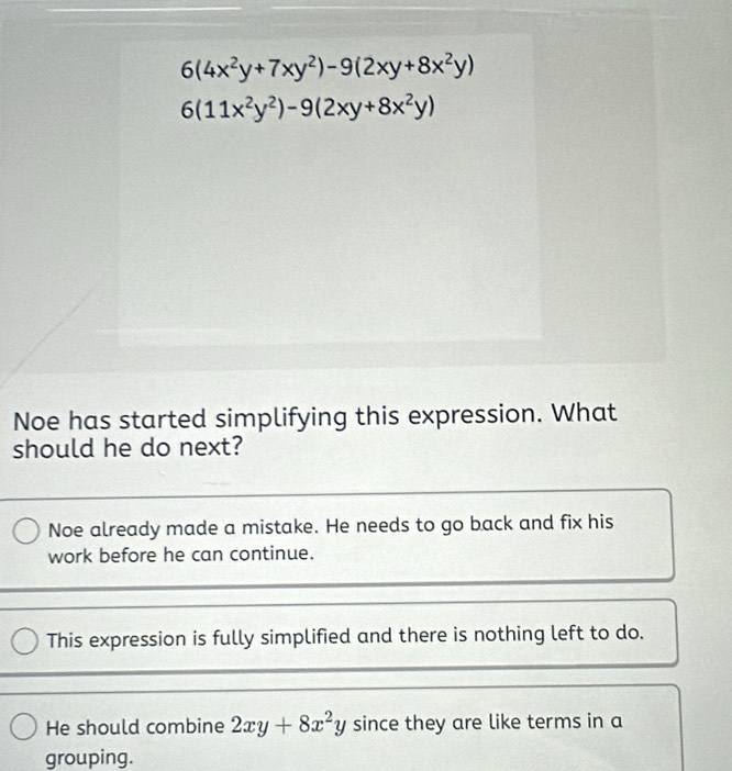 6(4x^2y+7xy^2)-9(2xy+8x^2y)
6(11x^2y^2)-9(2xy+8x^2y)
Noe has started simplifying this expression. What
should he do next?
Noe already made a mistake. He needs to go back and fix his
work before he can continue.
This expression is fully simplified and there is nothing left to do.
He should combine 2xy+8x^2y since they are like terms in a
grouping.