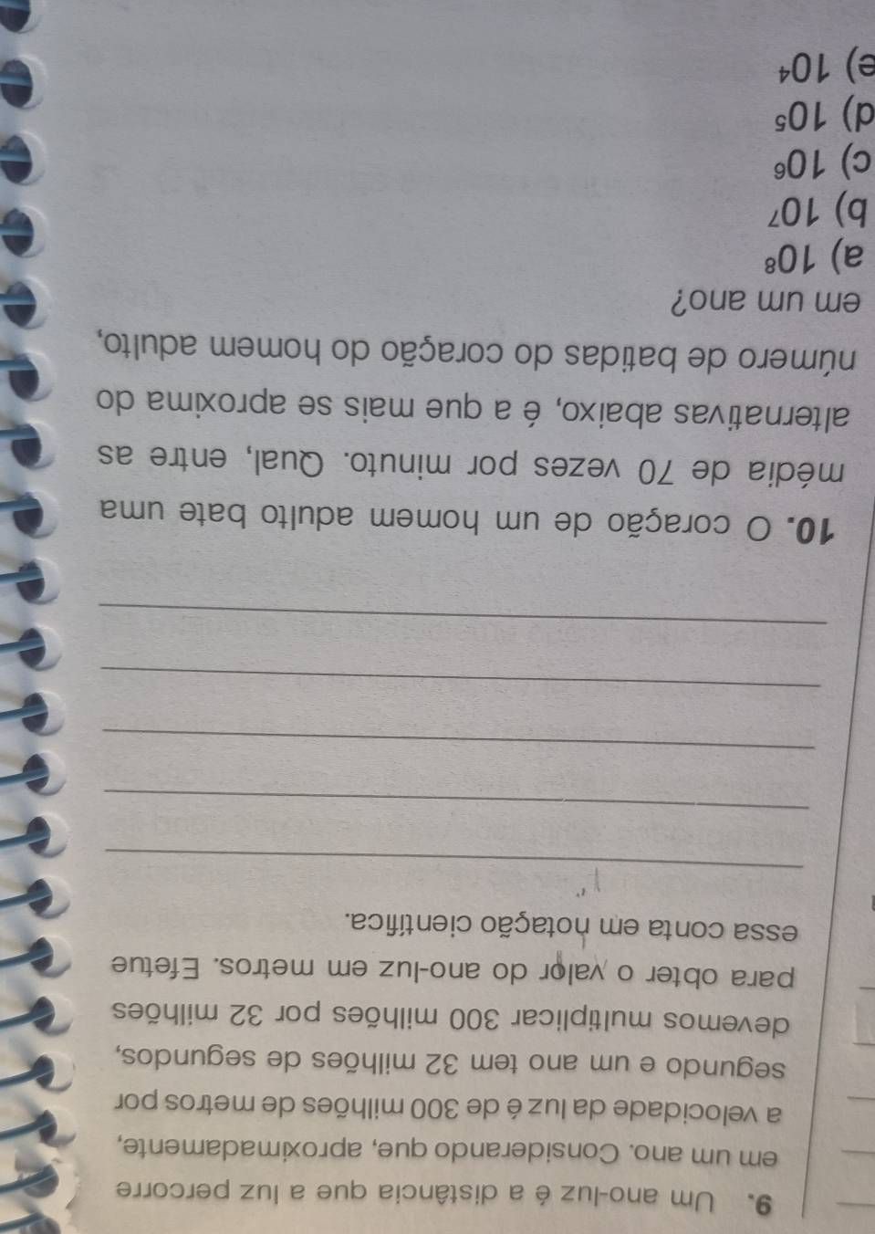 Um ano-luz é a distância que a luz percorre
em um ano. Considerando que, aproximadamente,
a velocidade da luz é de 300 milhões de metros por
segundo e um ano tem 32 milhões de segundos,
devemos multiplicar 300 milhões por 32 milhões
para obter o valor do ano-luz em metros. Efetue
essa conta em notação científica.
_
_
_
_
_
10. O coração de um homem adulto bate uma
média de 70 vezes por minuto. Qual, entre as
alternativas abaixo, é a que mais se aproxima do
número de batidas do coração do homem adulto,
em um ano?
a) 10^8
b) 10^7
c) 10^6
d) 10^5
e) 10^4