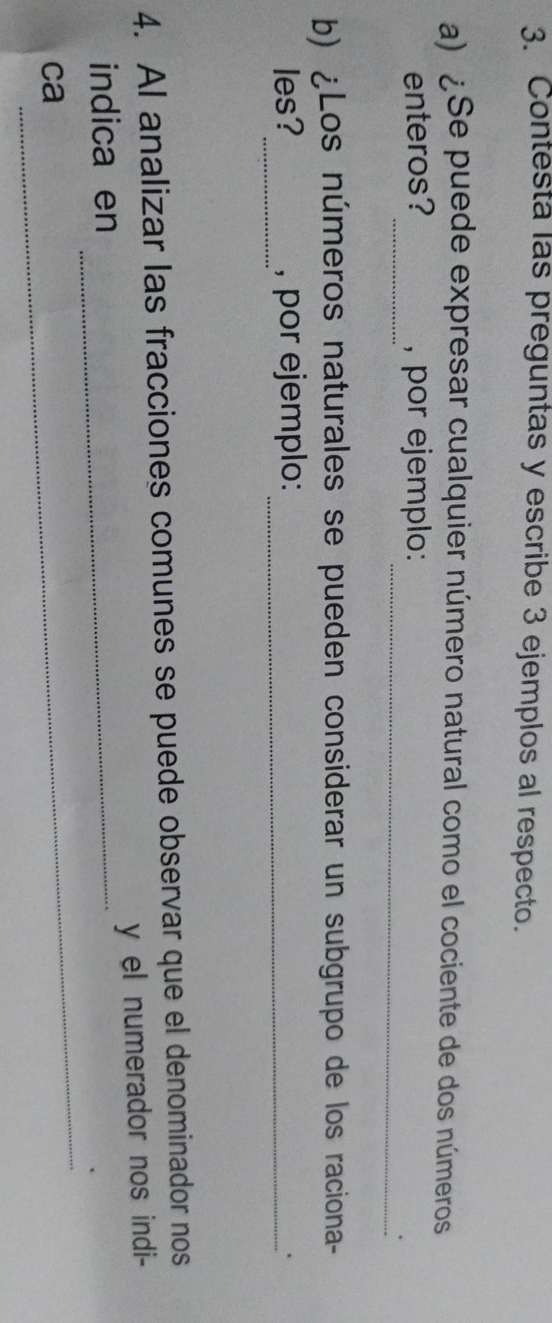 Contesta las preguntas y escribe 3 ejemplos al respecto. 
a) ¿Se puede expresar cualquier número natural como el cociente de dos números 
_ 
_ 
enteros? , por ejemplo: 
b) ¿Los números naturales se pueden considerar un subgrupo de los raciona- 
_ 
les? , por ejemplo:_ 
、 
4. AI analizar las fracciones comunes se puede observar que el denominador nos 
y el numerador nos indi- 
_ 
indica en_ 
. 
ca