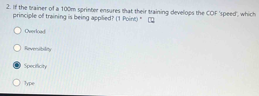 If the trainer of a 100m sprinter ensures that their training develops the COF 'speed', which
principle of training is being applied? (1 Point) *
Overload
Reversibility
Specificity
Type