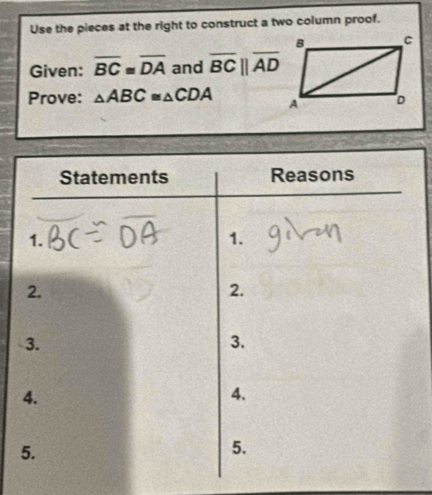 Use the pieces at the right to construct a two column proof. 
Given: overline BC≌ overline DA and overline BCbeginvmatrix endvmatrix overline AD
Prove: △ ABC≌ △ CDA
